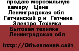 продаю морозильную камеру › Цена ­ 7 500 - Ленинградская обл., Гатчинский р-н, Гатчина  Электро-Техника » Бытовая техника   . Ленинградская обл.